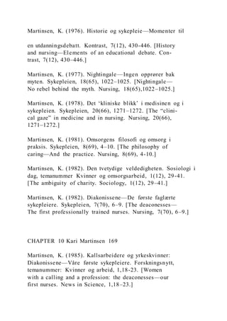 Martinsen, K. (1976). Historie og sykepleie—Momenter til
en utdanningsdebatt. Kontrast, 7(12), 430-446. [History
and nursing—Elements of an educational debate. Con-
trast, 7(12), 430–446.]
Martinsen, K. (1977). Nightingale —Ingen opprører bak
myten. Sykepleien, 18(65), 1022–1025. [Nightingale—
No rebel behind the myth. Nursing, 18(65),1022–1025.]
Martinsen, K. (1978). Det ‘kliniske blikk’ i medisinen og i
sykepleien. Sykepleien, 20(66), 1271–1272. [The “clini-
cal gaze” in medicine and in nursing. Nursing, 20(66),
1271–1272.]
Martinsen, K. (1981). Omsorgens filosofi og omsorg i
praksis. Sykepleien, 8(69), 4–10. [The philosophy of
caring—And the practice. Nursing, 8(69), 4-10.]
Martinsen, K. (1982). Den tvetydige veldedigheten. Sosiologi i
dag, temanummer Kvinner og omsorgsarbeid, 1(12), 29-41.
[The ambiguity of charity. Sociology, 1(12), 29–41.]
Martinsen, K. (1982). Diakonissene—De første faglærte
sykepleiere. Sykepleien, 7(70), 6–9. [The deaconesses—
The first professionally trained nurses. Nursing, 7(70), 6–9.]
CHAPTER 10 Kari Martinsen 169
Martinsen, K. (1985). Kallsarbeidere og yrkeskvinner:
Diakonissene—Våre første sykepleiere. Forskningsnytt,
temanummer: Kvinner og arbeid, 1,18-23. [Women
with a calling and a profession: the deaconesses—our
first nurses. News in Science, 1,18–23.]
 