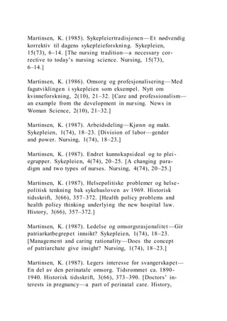 Martinsen, K. (1985). Sykepleiertradisjonen—Et nødvendig
korrektiv til dagens sykepleieforskning. Sykepleien,
15(73), 6–14. [The nursing tradition—a necessary cor-
rective to today’s nursing science. Nursing, 15(73),
6–14.]
Martinsen, K. (1986). Omsorg og profesjonalisering—Med
fagutviklingen i sykepleien som eksempel. Nytt om
kvinneforskning, 2(10), 21–32. [Care and professionalism—
an example from the development in nursing. News in
Woman Science, 2(10), 21–32.]
Martinsen, K. (1987). Arbeidsdeling—Kjønn og makt.
Sykepleien, 1(74), 18–23. [Division of labor—gender
and power. Nursing, 1(74), 18–23.]
Martinsen, K. (1987). Endret kunnskapsideal og to plei-
egrupper. Sykepleien, 4(74), 20–25. [A changing para-
digm and two types of nurses. Nursing, 4(74), 20–25.]
Martinsen, K. (1987). Helsepolitiske problemer og helse-
politisk tenkning bak sykehusloven av 1969. Historisk
tidsskrift, 3(66), 357–372. [Health policy problems and
health policy thinking underlying the new hospital law.
History, 3(66), 357–372.]
Martinsen, K. (1987). Ledelse og omsorgsrasjonalitet—Gir
patriarkatbegrepet innsikt? Sykepleien, 1(74), 18–23.
[Management and caring rationality—Does the concept
of patriarchate give insight? Nursing, 1(74), 18–23.]
Martinsen, K. (1987). Legers interesse for svangerskapet—
En del av den perinatale omsorg. Tidsrommet ca. 1890-
1940. Historisk tidsskrift, 3(66), 373–390. [Doctors’ in-
terests in pregnancy—a part of perinatal care. History,
 