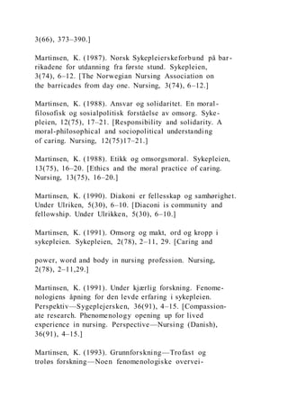 3(66), 373–390.]
Martinsen, K. (1987). Norsk Sykepleierskeforbund på bar-
rikadene for utdanning fra første stund. Sykepleien,
3(74), 6–12. [The Norwegian Nursing Association on
the barricades from day one. Nursing, 3(74), 6–12.]
Martinsen, K. (1988). Ansvar og solidaritet. En moral-
filosofisk og sosialpolitisk forståelse av omsorg. Syke-
pleien, 12(75), 17–21. [Responsibility and solidarity. A
moral-philosophical and sociopolitical understanding
of caring. Nursing, 12(75)17–21.]
Martinsen, K. (1988). Etikk og omsorgsmoral. Sykepleien,
13(75), 16–20. [Ethics and the moral practice of caring.
Nursing, 13(75), 16–20.]
Martinsen, K. (1990). Diakoni er fellesskap og samhørighet.
Under Ulriken, 5(30), 6–10. [Diaconi is community and
fellowship. Under Ulrikken, 5(30), 6–10.]
Martinsen, K. (1991). Omsorg og makt, ord og kropp i
sykepleien. Sykepleien, 2(78), 2–11, 29. [Caring and
power, word and body in nursing profession. Nursing,
2(78), 2–11,29.]
Martinsen, K. (1991). Under kjærlig forskning. Fenome-
nologiens åpning for den levde erfaring i sykepleien.
Perspektiv—Sygeplejersken, 36(91), 4–15. [Compassion-
ate research. Phenomenology opening up for lived
experience in nursing. Perspective—Nursing (Danish),
36(91), 4–15.]
Martinsen, K. (1993). Grunnforskning—Trofast og
troløs forskning—Noen fenomenologiske overvei-
 