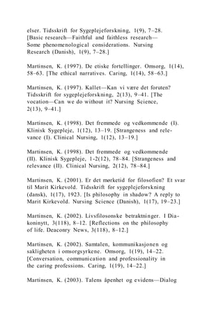 elser. Tidsskrift for Sygeplejeforskning, 1(9), 7–28.
[Basic research—Faithful and faithless research—
Some phenomenological considerations. Nursing
Research (Danish), 1(9), 7–28.]
Martinsen, K. (1997). De etiske fortellinger. Omsorg, 1(14),
58–63. [The ethical narratives. Caring, 1(14), 58–63.]
Martinsen, K. (1997). Kallet—Kan vi være det foruten?
Tidsskrift for sygeplejeforskning, 2(13), 9–41. [The
vocation—Can we do without it? Nursing Science,
2(13), 9–41.]
Martinsen, K. (1998). Det fremmede og vedkommende (I).
Klinisk Sygepleje, 1(12), 13–19. [Strangeness and rele-
vance (I). Clinical Nursing, 1(12), 13–19.]
Martinsen, K. (1998). Det fremmede og vedkommende
(II). Klinisk Sygepleje, 1-2(12), 78–84. [Strangeness and
relevance (II). Clinical Nursing, 2(12), 78–84.]
Martinsen, K. (2001). Er det mørketid for filosofien? Et svar
til Marit Kirkevold. Tidsskrift for sygeplejeforskning
(dansk), 1(17), 1923. [Is philosophy in shadow? A reply to
Marit Kirkevold. Nursing Science (Danish), 1(17), 19–23.]
Martinsen, K. (2002). Livsfilosonske betraktninger. I Dia-
koninytt, 3(118), 8–12. [Reflections on the philosophy
of life. Deaconry News, 3(118), 8–12.]
Martinsen, K. (2002). Samtalen, kommunikasjonen og
sakligheten i omsorgsyrkene. Omsorg, 1(19), 14–22.
[Conversation, communication and professionality in
the caring professions. Caring, 1(19), 14–22.]
Martinsen, K. (2003). Talens åpenhet og evidens—Dialog
 