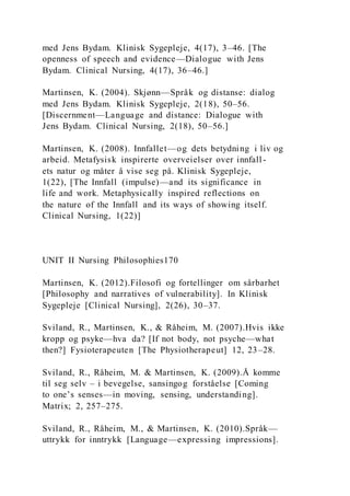 med Jens Bydam. Klinisk Sygepleje, 4(17), 3–46. [The
openness of speech and evidence—Dialogue with Jens
Bydam. Clinical Nursing, 4(17), 36–46.]
Martinsen, K. (2004). Skjønn—Språk og distanse: dialog
med Jens Bydam. Klinisk Sygepleje, 2(18), 50–56.
[Discernment—Language and distance: Dialogue with
Jens Bydam. Clinical Nursing, 2(18), 50–56.]
Martinsen, K. (2008). Innfallet—og dets betydning i liv og
arbeid. Metafysisk inspirerte overveielser over innfall -
ets natur og måter å vise seg på. Klinisk Sygepleje,
1(22), [The Innfall (impulse)—and its significance in
life and work. Metaphysically inspired reflections on
the nature of the Innfall and its ways of showing itself.
Clinical Nursing, 1(22)]
UNIT II Nursing Philosophies170
Martinsen, K. (2012).Filosofi og fortellinger om sårbarhet
[Philosophy and narratives of vulnerability]. In Klinisk
Sygepleje [Clinical Nursing], 2(26), 30–37.
Sviland, R., Martinsen, K., & Råheim, M. (2007).Hvis ikke
kropp og psyke—hva da? [If not body, not psyche—what
then?] Fysioterapeuten [The Physiotherapeut] 12, 23–28.
Sviland, R., Råheim, M. & Martinsen, K. (2009).Å komme
til seg selv – i bevegelse, sansingog forståelse [Coming
to one’s senses—in moving, sensing, understanding].
Matrix; 2, 257–275.
Sviland, R., Råheim, M., & Martinsen, K. (2010).Språk—
uttrykk for inntrykk [Language—expressing impressions].
 