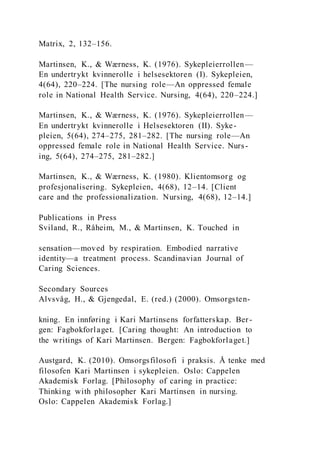 Matrix, 2, 132–156.
Martinsen, K., & Wærness, K. (1976). Sykepleierrollen—
En undertrykt kvinnerolle i helsesektoren (I). Sykepleien,
4(64), 220–224. [The nursing role—An oppressed female
role in National Health Service. Nursing, 4(64), 220–224.]
Martinsen, K., & Wærness, K. (1976). Sykepleierrollen—
En undertrykt kvinnerolle i Helsesektoren (II). Syke-
pleien, 5(64), 274–275, 281–282. [The nursing role—An
oppressed female role in National Health Service. Nurs-
ing, 5(64), 274–275, 281–282.]
Martinsen, K., & Wærness, K. (1980). Klientomsorg og
profesjonalisering. Sykepleien, 4(68), 12–14. [Client
care and the professionalization. Nursing, 4(68), 12–14.]
Publications in Press
Sviland, R., Råheim, M., & Martinsen, K. Touched in
sensation—moved by respiration. Embodied narrative
identity—a treatment process. Scandinavian Journal of
Caring Sciences.
Secondary Sources
Alvsvåg, H., & Gjengedal, E. (red.) (2000). Omsorgsten-
kning. En innføring i Kari Martinsens forfatterskap. Ber-
gen: Fagbokforlaget. [Caring thought: An introduction to
the writings of Kari Martinsen. Bergen: Fagbokforlaget.]
Austgard, K. (2010). Omsorgsfilosofi i praksis. Å tenke med
filosofen Kari Martinsen i sykepleien. Oslo: Cappelen
Akademisk Forlag. [Philosophy of caring in practice:
Thinking with philosopher Kari Martinsen in nursing.
Oslo: Cappelen Akademisk Forlag.]
 