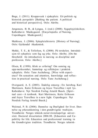 Boge, J. (2011). Kroppsvask i sjukepleie. Eit politisk og
historisk perspektiv [Bathing the patient. A political
and historical perspective]. Oslo: Akribe.
Jørgensen, B. B., & Lyngaa, J. (red.) (2008). Sygeplejeleksikon.
København: Munksgaard. [Encyclopedia of Nursing.
Copenhagen: Munksgaard.]
Mathisen, J. (2006). Sykepleiehistorie [History of Nursing].
Oslo: Gyldendal Akademisk.
Mekki, T. E., & Tollefsen, S. (2000). På terskelen. Introduk-
sjon til sykepleie som fag og yrke. Oslo: Akribe. [On the
threshold: An introduction to nursing as discipline and
profession. Oslo: Akribe.]
Olsen, R. (1998). Klok av erfaring? Om sansing og
opp-merksomhet, kunnskap og refleksjon i praktisk
sykepleie. Oslo: Tano Aschehoug. [Wise with experi-
ence? On sensation and attention, knowledge and reflec-
tion in practical nursing. Oslo: Tano Aschehoug.]
Overgaard, A. E. (2003). Åndelig omsorg—En lœrebog. Kari
Martinsen, Katie Eriksson og Joyce Travelbee i nytt lys.
København: Nyt Nordisk Forlag Arnold Busck. [Spiri-
tual care—A textbook. Kari Martinsen, Katie Eriksson
and Joyce Travelbee in a new light. Copenhagen: Nyt
Nordisk Forlag Arnold Busck.]
Walstad, P. B. (2006). Dannelse og Duelighed for livet. Dan-
nelse og yrkesutdanning i den grundtvigske tradisjon.
Trondheim: Norges teknisk-naturvitenskapelige univer-
sitet. Doctoral dissertation 2006:88. [Education and Ca-
pability for life. Education and professional training in
the Grundtvigian tradition. Trondheim: Norges teknisk-
 