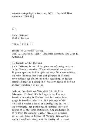 naturvitenskapelige universitet, NTNU Doctoral Dis-
sertations 2006:88.]
171
Katie Eriksson
1943 to Present
C H A P T E R 11
Theory of Caritative Caring
Unni Å. Lindström, Lisbet Lindholm Nyström, and Joan E.
Zetterlund
Credentials of the Theorist
Katie Eriksson is one of the pioneers of caring science
in the Nordic countries. When she started her career
30 years ago, she had to open the way for a new science.
We who followed her work and progress in Finland
have noticed her ability from the beginning to design
caring science as a discipline, while bringing to life the
abstract substance of caring.
Eriksson was born on November 18, 1943, in
Jakobstad, Finland. She belongs to the Finland-
Swedish minority in Finland, and her native lan-
guage is Swedish. She is a 1965 graduate of the
Helsinki Swedish School of Nursing, and in 1967,
she completed her public health nursing specialty
education at the same institution. She graduated in
1970 from the nursing teacher education program
at Helsinki Finnish School of Nursing. She contin-
ued her academic studies at University of Helsinki,
 