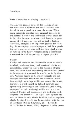 2/sbr0080
UNIT I Evolution of Nursing Theories10
The analysis process is useful for learning about
the works and is essential for nurse scientists who
intend to test, expand, or extend the works. When
nurse scientists consider their research interests in
the context of one of the theoretical works, areas for
further development are discovered through the pro-
cesses of critique, analysis, and critical reflection.
Therefore, analysis is an important process for learn-
ing, for developing research projects, and for expand-
ing the science associated with the theoretical works
of nursing in the future. Understanding a theoretical
framework is vital to applying it in your practice.
Clarity
Clarity and structure are reviewed in terms of seman-
tic clarity and consistency and structural clarity and
consistency. Clarity speaks to the meaning of terms
used, and definitional consistency and structure speaks
to the consistent structural form of terms in the the-
ory. Analysis begins as the major concepts and sub-
concepts and their definitions are identified. Words
have multiple meanings within and across disciplines;
therefore, a word should be defined carefully and
specifically according to the framework (philosophy,
conceptual model, or theory) within which it is de-
veloped. Clarity and consistency are facilitated with
diagrams and examples. The logical development and
type of structure used should be clear, and assumptions
should be stated clearly and be consistent with the goal
of the theory (Chinn & Kramer, 2011; Reynolds,
1971; Walker & Avant, 2011). Reynolds (1971) speaks
 