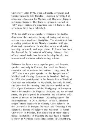 University until 1992, when a Faculty of Social and
Caring Sciences was founded. Eriksson developed an
academic education for Masters and Doctoral degrees
in Caring Science. The doctoral program started in
1987 under Eriksson’s direction, and 44 doctoral dis-
sertations have been published.
With her staff and researchers, Eriksson has further
developed the caritative theory of caring and caring
science as an academic discipline. The department has
a leading position in the Nordic countries with stu-
dents and researchers. In addition to her work with
teaching, research, and supervision, Eriksson has been
the dean of the Department of Caring Science. One
of her central tasks has been to develop Nordic and
international contacts within caring science.
Eriksson has been a very popular guest and keynote
speaker, not only in Finland, but in all the Nordic
countries and at various international congresses. In
1977, she was a guest speaker at the Symposium of
Medical and Nursing Education in Istanbul, Turkey;
in 1978, she participated in the Foundation of Medical
Care teacher education in Reykjavik, Iceland; in 1982,
she presented her nursing care didactic model at the
First Open Conference of the Workgroup of European
Nurse-Researchers in Uppsala, Sweden; and for several
years, she participated in education and advanced edu-
cation of nurses at the Statens Utdanningscenter for
Helsopersonell in Oslo, Norway. In 1988, Eriksson
taught “Basic Research in Nursing Care Science” at
the University in Bergen, Norway, and “Nursing Care
Science’s Theory of Science and Research” at Umeå
University in Sweden. She consulted at many educa-
tional institutions in Sweden; she has been a regular
lecturer at Nordiska Hälsovårdsskolan in Gothenburg,
 