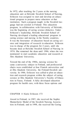 In 1972, after teaching for 2 years at the nursing
education unit at Helsinki Swedish School of Nursing,
Eriksson was assigned to start and develop an educa-
tional program to prepare nurse educators at that
institution. Such a program taught in the Swedish lan-
guage had not existed in Finland. This education
program, in collaboration with University of Helsinki,
was the beginning of caring science didactics. Under
Eriksson’s leadership, Helsinki Swedish School of
Nursing developed a leading educational program in
caring science and nursing in the Nordic countries.
It was the forerunner of education based on caring sci -
ence and integration of research in education. Eriksson
was in charge of the program for 2 years, until she
became dean at Helsinki Swedish School of Nursing in
1974. She remained the dean until 1986, when she was
nominated to start academic education and research at
Åbo Akademi University.
Toward the end of the 1980s, nursing science be-
came a university subject in Finland, and professorial
chairs were established at four Finnish universities and
at Åbo Akademi University, the Finland-Swedish uni-
versity. In 1986, Eriksson was called to plan an educa-
tion and research program within the subject of caring
science at Åbo Akademi University’s Faculty of Educa-
tion in Vaasa, Finland. A fully developed education
program for health care, with three focus options and
CHAPTER 11 Katie Eriksson 173
Award in Finland; in 1987, she received the Sophie
Mannerheim Medal of the Swedish Nursing Associa-
tion in Finland; and in 1998, she received the Caring
 