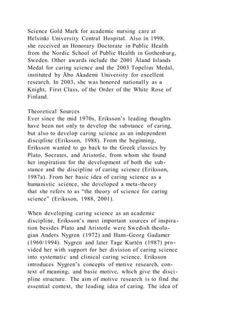 Science Gold Mark for academic nursing care at
Helsinki University Central Hospital. Also in 1998,
she received an Honorary Doctorate in Public Health
from the Nordic School of Public Health in Gothenburg,
Sweden. Other awards include the 2001 Åland Islands
Medal for caring science and the 2003 Topelius Medal,
instituted by Åbo Akademi University for excellent
research. In 2003, she was honored nationally as a
Knight, First Class, of the Order of the White Rose of
Finland.
Theoretical Sources
Ever since the mid 1970s, Eriksson’s leading thoughts
have been not only to develop the substance of caring,
but also to develop caring science as an independent
discipline (Eriksson, 1988). From the beginning,
Eriksson wanted to go back to the Greek classics by
Plato, Socrates, and Aristotle, from whom she found
her inspiration for the development of both the sub-
stance and the discipline of caring science (Eriksson,
1987a). From her basic idea of caring science as a
humanistic science, she developed a meta-theory
that she refers to as “the theory of science for caring
science” (Eriksson, 1988, 2001).
When developing caring science as an academic
discipline, Eriksson’s most important sources of inspira-
tion besides Plato and Aristotle were Swedish theolo-
gian Anders Nygren (1972) and Hans-Georg Gadamer
(1960/1994). Nygren and later Tage Kurtén (1987) pro-
vided her with support for her division of caring science
into systematic and clinical caring science. Eriksson
introduces Nygren’s concepts of motive research, con-
text of meaning, and basic motive, which give the disci-
pline structure. The aim of motive research is to find the
essential context, the leading idea of caring. The idea of
 