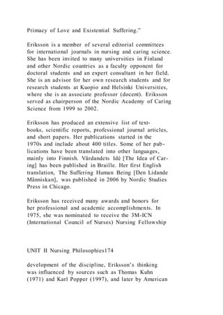 Primacy of Love and Existential Suffering.”
Eriksson is a member of several editorial committees
for international journals in nursing and caring science.
She has been invited to many universities in Finland
and other Nordic countries as a faculty opponent for
doctoral students and an expert consultant in her field.
She is an advisor for her own research students and for
research students at Kuopio and Helsinki Universities,
where she is an associate professor (docent). Eriksson
served as chairperson of the Nordic Academy of Caring
Science from 1999 to 2002.
Eriksson has produced an extensive list of text-
books, scientific reports, professional journal articles,
and short papers. Her publications started in the
1970s and include about 400 titles. Some of her pub-
lications have been translated into other languages,
mainly into Finnish. Vårdandets Idé [The Idea of Car-
ing] has been published in Braille. Her first English
translation, The Suffering Human Being [Den Lidande
Människan], was published in 2006 by Nordic Studies
Press in Chicago.
Eriksson has received many awards and honors for
her professional and academic accomplishments. In
1975, she was nominated to receive the 3M-ICN
(International Council of Nurses) Nursing Fellowship
UNIT II Nursing Philosophies174
development of the discipline, Eriksson’s thinking
was influenced by sources such as Thomas Kuhn
(1971) and Karl Popper (1997), and later by American
 