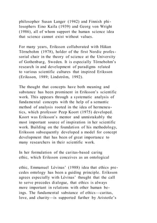philosopher Susan Langer (1942) and Finnish phi-
losophers Eino Kaila (1939) and Georg von Wright
(1986), all of whom support the human science idea
that science cannot exist without values.
For many years, Eriksson collaborated with Håkan
Törnebohm (1978), holder of the first Nordic profes-
sorial chair in the theory of science at the University
of Gothenburg, Sweden. It is especially Törnebohm’s
research in and development of paradigms related
to various scientific cultures that inspired Eriksson
(Eriksson, 1989; Lindström, 1992).
The thought that concepts have both meaning and
substance has been prominent in Eriksson’s scientific
work. This appears through a systematic analysis of
fundamental concepts with the help of a semantic
method of analysis rooted in the idea of hermeneu-
tics, which professor Peep Koort (1975) developed.
Koort was Eriksson’s mentor and unmistakably the
most important source of inspiration in her scientific
work. Building on the foundation of his methodology,
Eriksson subsequently developed a model for concept
development that has been of great importance to
many researchers in their scientific work.
In her formulation of the caritas-based caring
ethic, which Eriksson conceives as an ontological
ethic, Emmanuel Lévinas’ (1988) idea that ethics pre-
cedes ontology has been a guiding principle. Eriksson
agrees especially with Lévinas’ thought that the call
to serve precedes dialogue, that ethics is always
more important in relations with other human be-
ings. The fundamental substance of ethics—caritas,
love, and charity—is supported further by Aristotle’s
 
