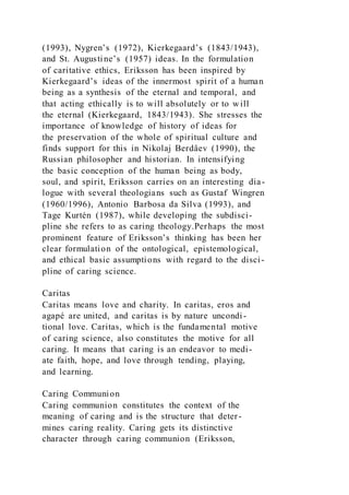 (1993), Nygren’s (1972), Kierkegaard’s (1843/1943),
and St. Augustine’s (1957) ideas. In the formulation
of caritative ethics, Eriksson has been inspired by
Kierkegaard’s ideas of the innermost spirit of a human
being as a synthesis of the eternal and temporal, and
that acting ethically is to will absolutely or to will
the eternal (Kierkegaard, 1843/1943). She stresses the
importance of knowledge of history of ideas for
the preservation of the whole of spiritual culture and
finds support for this in Nikolaj Berdâev (1990), the
Russian philosopher and historian. In intensifying
the basic conception of the human being as body,
soul, and spirit, Eriksson carries on an interesting dia-
logue with several theologians such as Gustaf Wingren
(1960/1996), Antonio Barbosa da Silva (1993), and
Tage Kurtén (1987), while developing the subdisci-
pline she refers to as caring theology.Perhaps the most
prominent feature of Eriksson’s thinking has been her
clear formulation of the ontological, epistemological,
and ethical basic assumptions with regard to the disci -
pline of caring science.
Caritas
Caritas means love and charity. In caritas, eros and
agapé are united, and caritas is by nature uncondi-
tional love. Caritas, which is the fundamental motive
of caring science, also constitutes the motive for all
caring. It means that caring is an endeavor to medi-
ate faith, hope, and love through tending, playing,
and learning.
Caring Communion
Caring communion constitutes the context of the
meaning of caring and is the structure that deter-
mines caring reality. Caring gets its distinctive
character through caring communion (Eriksson,
 