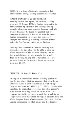 1990). It is a form of intimate connection that
characterizes caring. Caring communion requires
MAJOR CONCEPTS & DEFINITIONS
meeting in time and space, an absolute, lasting
presence (Eriksson, 1992c). Caring communion is
characterized by intensity and vitality, and by
warmth, closeness, rest, respect, honesty, and tol-
erance. It cannot be taken for granted but pre-
supposes a conscious effort to be with the other.
Caring communion is seen as the source of
strength and meaning in caring. Eriksson (1990)
writes in Pro Caritate, referring to Lévinas:
Entering into communion implies creating op-
portunities for the other—to be able to step out
of the enclosure of his/her own identity, out of
that which belongs to one towards that which
does not belong to one and is nevertheless one’s
own—it is one of the deepest forms of commu-
nion (pp. 28–29).
CHAPTER 11 Katie Eriksson 175
Joining in a communion means creating possibili-
ties for the other. Lévinas suggests that considering
someone as one’s own son implies a relationship
“beyond the possible” (1985, p. 71; 1988). In this rela-
tionship, the individual perceives the other person’s
possibilities as if they were his or her own. This
requires the ability to move toward that which is no
longer one’s own but which belongs to oneself. It is one
of the deepest forms of communion (Eriksson, 1992b).
Caring communion is what unites and ties together
 