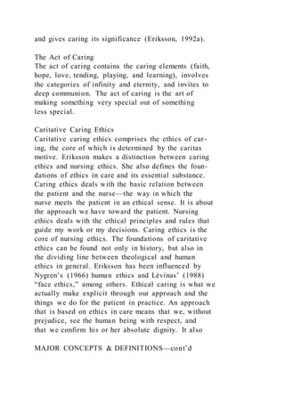 and gives caring its significance (Eriksson, 1992a).
The Act of Caring
The act of caring contains the caring elements (faith,
hope, love, tending, playing, and learning), involves
the categories of infinity and eternity, and invites to
deep communion. The act of caring is the art of
making something very special out of something
less special.
Caritative Caring Ethics
Caritative caring ethics comprises the ethics of car-
ing, the core of which is determined by the caritas
motive. Eriksson makes a distinction between caring
ethics and nursing ethics. She also defines the foun-
dations of ethics in care and its essential substance.
Caring ethics deals with the basic relation between
the patient and the nurse—the way in which the
nurse meets the patient in an ethical sense. It is about
the approach we have toward the patient. Nursing
ethics deals with the ethical principles and rules that
guide my work or my decisions. Caring ethics is the
core of nursing ethics. The foundations of caritative
ethics can be found not only in history, but also in
the dividing line between theological and human
ethics in general. Eriksson has been influenced by
Nygren’s (1966) human ethics and Lévinas’ (1988)
“face ethics,” among others. Ethical caring is what we
actually make explicit through our approach and the
things we do for the patient in practice. An approach
that is based on ethics in care means that we, without
prejudice, see the human being with respect, and
that we confirm his or her absolute dignity. It also
MAJOR CONCEPTS & DEFINITIONS—cont’d
 