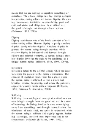 means that we are willing to sacrifice something of
ourselves. The ethical categories that emerge as basic
in caritative caring ethics are human dignity, the car-
ing communion, invitation, responsibility, good and
evil, and virtue and obligation. In an ethical act,
the good is brought out through ethical actions
(Eriksson, 1995, 2003).
Dignity
Dignity constitutes one of the basic concepts of cari -
tative caring ethics. Human dignity is partly absolute
dignity, partly relative dignity. Absolute dignity is
granted the human being through creation, while
relative dignity is influenced and formed through
culture and external contexts. A human being’s abso-
lute dignity involves the right to be confirmed as a
unique human being (Eriksson, 1988, 1995, 1997a).
Invitation
Invitation refers to the act that occurs when the carer
welcomes the patient to the caring communion. The
concept of invitation finds room for a place where
the human being is allowed to rest, a place that
breathes genuine hospitality, and where the patient’s
appeal for charity meets with a response (Eriksson,
1995; Eriksson & Lindström, 2000).
Suffering
Suffering is an ontological concept described as a hu-
man being’s struggle between good and evil in a state
of becoming. Suffering implies in some sense dying
away from something, and through reconciliation, the
wholeness of body, soul, and spirit is re-created, when
the human being’s holiness and dignity appear. Suffer-
ing is a unique, isolated total experience and is not
synonymous with pain (Eriksson, 1984, 1993).
 