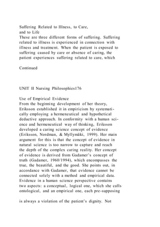 Suffering Related to Illness, to Care,
and to Life
These are three different forms of suffering. Suffering
related to illness is experienced in connection with
illness and treatment. When the patient is exposed to
suffering caused by care or absence of caring, the
patient experiences suffering related to care, which
Continued
UNIT II Nursing Philosophies176
Use of Empirical Evidence
From the beginning development of her theory,
Eriksson established it in empiricism by systemati-
cally employing a hermeneutical and hypothetical
deductive approach. In conformity with a human sci-
ence and hermeneutical way of thinking, Eriksson
developed a caring science concept of evidence
(Eriksson, Nordman, & Myllymäki, 1999). Her main
argument for this is that the concept of evidence in
natural science is too narrow to capture and reach
the depth of the complex caring reality. Her concept
of evidence is derived from Gadamer’s concept of
truth (Gadamer, 1960/1994), which encompasses the
true, the beautiful, and the good. She points out, in
accordance with Gadamer, that evidence cannot be
connected solely with a method and empirical data.
Evidence in a human science perspective contains
two aspects: a conceptual, logical one, which she calls
ontological, and an empirical one, each pre-supposing
is always a violation of the patient’s dignity. Not
 