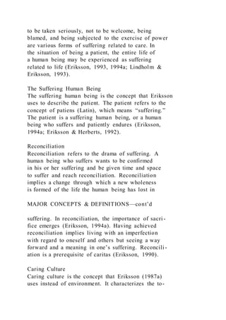 to be taken seriously, not to be welcome, being
blamed, and being subjected to the exercise of power
are various forms of suffering related to care. In
the situation of being a patient, the entire life of
a human being may be experienced as suffering
related to life (Eriksson, 1993, 1994a; Lindholm &
Eriksson, 1993).
The Suffering Human Being
The suffering human being is the concept that Eriksson
uses to describe the patient. The patient refers to the
concept of patiens (Latin), which means “suffering.”
The patient is a suffering human being, or a human
being who suffers and patiently endures (Eriksson,
1994a; Eriksson & Herberts, 1992).
Reconciliation
Reconciliation refers to the drama of suffering. A
human being who suffers wants to be confirmed
in his or her suffering and be given time and space
to suffer and reach reconciliation. Reconciliation
implies a change through which a new wholeness
is formed of the life the human being has lost in
MAJOR CONCEPTS & DEFINITIONS—cont’d
suffering. In reconciliation, the importance of sacri -
fice emerges (Eriksson, 1994a). Having achieved
reconciliation implies living with an imperfection
with regard to oneself and others but seeing a way
forward and a meaning in one’s suffering. Reconcili-
ation is a prerequisite of caritas (Eriksson, 1990).
Caring Culture
Caring culture is the concept that Eriksson (1987a)
uses instead of environment. It characterizes the to-
 