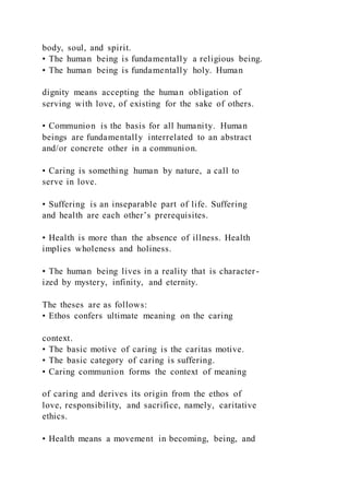 body, soul, and spirit.
• The human being is fundamentally a religious being.
• The human being is fundamentally holy. Human
dignity means accepting the human obligation of
serving with love, of existing for the sake of others.
• Communion is the basis for all humanity. Human
beings are fundamentally interrelated to an abstract
and/or concrete other in a communion.
• Caring is something human by nature, a call to
serve in love.
• Suffering is an inseparable part of life. Suffering
and health are each other’s prerequisites.
• Health is more than the absence of illness. Health
implies wholeness and holiness.
• The human being lives in a reality that is character-
ized by mystery, infinity, and eternity.
The theses are as follows:
• Ethos confers ultimate meaning on the caring
context.
• The basic motive of caring is the caritas motive.
• The basic category of caring is suffering.
• Caring communion forms the context of meaning
of caring and derives its origin from the ethos of
love, responsibility, and sacrifice, namely, caritative
ethics.
• Health means a movement in becoming, being, and
 
