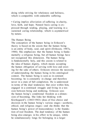 doing while striving for wholeness and holiness,
which is compatible with endurable suffering.
• Caring implies alleviation of suffering in charity,
love, faith, and hope. Natural basic caring is ex-
pressed through tending, playing, and learning in a
sustained caring relationship, which is asymmetrical
by nature.
The Human Being
The conception of the human being in Eriksson’s
theory is based on the axiom that the human being
is an entity of body, soul, and spirit (Eriksson, 1987a,
1988). She emphasizes that the human being is funda-
mentally a religious being, but all human beings have
not recognized this dimension. The human being
is fundamentally holy, and this axiom is related to
the idea of human dignity, which means accepting
the human obligation of serving with love and exist-
ing for the sake of others. Eriksson stresses the necessity
of understanding the human being in his ontological
context. The human being is seen as in constant
becoming; he is constantly in change and therefore
never in a state of full completion. He is understood
in terms of the dual tendencies that exist within him,
engaged in a continued struggle and living in a ten-
sion between being and nonbeing. Eriksson sees
the human being’s conditional freedom as a dimen-
sion of becoming. She links her thinking with
Kierkegaard’s (1843/1943) ideas of free choice and
decision in the human being’s various stages—aesthetic,
ethical, and religious stages—and she thinks that the
human being’s power of transcendency is the founda-
tion of real freedom. The dual tendency of the human
being also emerges in his effort to be unique, while
he simultaneously longs for belonging in a larger
 