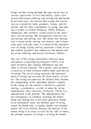 brings out that caring through the ages can be seen as
various expressions of love and charity, with a view
toward alleviating suffering and serving life and health.
In her later texts, she stresses that caring also can be
seen as a search for truth, goodness, beauty, and the
eternal, and for what is permanent in caring, and mak-
ing it visible or evident (Eriksson, 2002). Eriksson
emphasizes that caritative caring relates to the inner-
most core of nursing. She distinguishes between car-
ing nursing and nursing care. She means that nursing
care is based on the nursing care process, and it repre-
sents good care only when it is based on the innermost
core of caring. Caring nursing represents a kind of car-
ing without prejudice that emphasizes the patient and
his or her suffering and desires (Eriksson, 1994a).
The core of the caring relationship, between nurse
and patient as described by Eriksson (1993), is an
open invitation that contains affirmation that the
other is always welcome. The constant open invitation
is involved in what Eriksson (2003) today calls the act
of caring. The act of caring expresses the innermost
spirit of caring and recreates the basic motive of cari -
tas. The caring act expresses the deepest holy element,
the safeguarding of the individual patient’s dignity.
In the caring act, the patient is invited to a genuine
sharing, a communion, in order to make the caring
fundamentals alive and active (Eriksson, 1987a) (i.e.,
appropriated to the patient). The appropriation has
the consequence of somehow restoring the human
being and making him or her more genuinely human.
In an ontological sense, the ultimate goal of caring
cannot be health only; it reaches further and includes
human life in its entirety. Because the mission of the
human being is to serve, to exist for the sake of others,
the ultimate purpose of caring is to bring the human
 