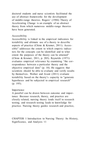 doctoral students and nurse scientists facilitated the
use of abstract frameworks for the development
of middle-range theories. Rogers’ (1986) Theory of
Accelerating Change is an example of an abstract
theory from which numerous middle-range theories
have been generated.
Accessibility
Accessibility is linked to the empirical indicators for
testability and ultimate use of a theory to describe
aspects of practice (Chinn & Kramer, 2011). Acces-
sible” addresses the extent to which empiric indica-
tors for the concepts can be identified and to what
extent the purposes of the theory can be attained”
(Chinn & Kramer, 2011, p. 203). Reynolds (1971)
evaluates empirical relevance by examining “the cor-
respondence between a particular theory and the
objective empirical data” (p. 18). He suggests that
scientists should be able to evaluate and verify results
by themselves. Walker and Avant (2011) evaluate
testability based on the theory’s capacity to “generate
hypotheses and be subjected to empirical research”
(p. 195).
Importance
A parallel can be drawn between outcome and impor-
tance. Because research, theory, and practice are
closely related, nursing theory lends itself to research
testing, and research testing leads to knowledge for
practice. Nursing theory guides research and practice,
CHAPTER 1 Introduction to Nursing Theory: Its History,
Significance, and Analysis 11
 