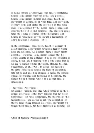 is being formed or destroyed, but never completely;
health is movement between actual and potential;
health is movement in time and space; health as
movement is dependent on vital force and on vitality
of body, soul, and spirit; the direction of this move-
ment is determined by the human being’s needs and
desires; the will to find meaning, life, and love consti -
tutes the source of energy of the movement; and
health as movement strives toward a realization of
one’s potential (Eriksson, 1984).
In the ontological conception, health is conceived
as a becoming, a movement toward a deeper whole-
ness and holiness. As a human being’s inner health
potential is touched, a movement occurs that be-
comes visible in the different dimensions of health as
doing, being, and becoming with a wholeness that is
unique to human beings (Eriksson, Bondas-Salonen,
Fagerström, et al., 1990). In doing, the person’s
thoughts concerning health are focused on healthy
life habits and avoiding illness; in being, the person
strives for balance and harmony; in becoming, the
human being becomes whole on a deeper level of
integration.
Theoretical Assertions
Eriksson’s fundamental idea when formulating theo-
retical assertions is that they connect four levels of
knowledge: the meta-theoretical, the theoretical, the
technological, and caring as art. The generation of
theory takes place through dialectical movement be-
tween these levels, but here deduction constitutes the
UNIT II Nursing Philosophies180
 