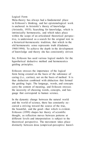 Logical Form
Meta-theory has always had a fundamental place
in Eriksson’s thinking, and her epistemological work
is anchored in Aristotle’s theory of knowledge
(Aristotle, 1935). Searching for knowledge, which is
intrinsically hermeneutic, and which takes place
within the scope of an articulated theoretical perspec-
tive, is understood as a search for the original text in
a historical-hermeneutic tradition, that which in the
old hermeneutic sense represents truth (Gadamer,
1960/1994). To achieve the depth in the development
of knowledge and theory she has consistently striven
for, Eriksson has used various logical models for the
hypothetical deductive method and hermeneutics
guiding principles.
Eriksson stresses the importance of the logical
form being created on the basis of the substance of
caring (i.e., caritas), not on the basis of method. It is
thus deduction combined with abduction that formed
the guiding logic. The language, words, and concepts
carry the content of meaning, and Eriksson stresses
the necessity of choosing words, concepts, and lan-
guage that correspond to human science.
In the dynamic change between the natural world
and the world of science, there has constantly oc-
curred a striving toward the source of the true,
the beautiful, and the good—that which is evident.
Eriksson (1999) shapes her theory of scientific
thought, as reflection moves between patterns at
different levels and interpretation is subject to the
theoretical perspective. The movement takes place
distinctly between doxa (empirical-perceptive knowl-
 