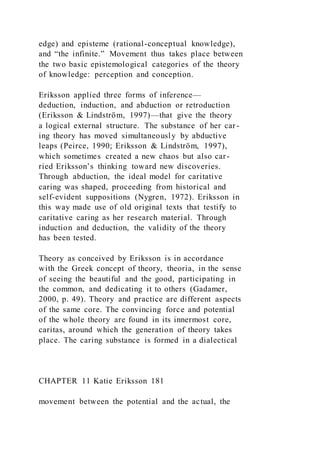 edge) and episteme (rational-conceptual knowledge),
and “the infinite.” Movement thus takes place between
the two basic epistemological categories of the theory
of knowledge: perception and conception.
Eriksson applied three forms of inference—
deduction, induction, and abduction or retroduction
(Eriksson & Lindström, 1997)—that give the theory
a logical external structure. The substance of her car-
ing theory has moved simultaneously by abductive
leaps (Peirce, 1990; Eriksson & Lindström, 1997),
which sometimes created a new chaos but also car-
ried Eriksson’s thinking toward new discoveries.
Through abduction, the ideal model for caritative
caring was shaped, proceeding from historical and
self-evident suppositions (Nygren, 1972). Eriksson in
this way made use of old original texts that testify to
caritative caring as her research material. Through
induction and deduction, the validity of the theory
has been tested.
Theory as conceived by Eriksson is in accordance
with the Greek concept of theory, theoria, in the sense
of seeing the beautiful and the good, participating in
the common, and dedicating it to others (Gadamer,
2000, p. 49). Theory and practice are different aspects
of the same core. The convincing force and potential
of the whole theory are found in its innermost core,
caritas, around which the generation of theory takes
place. The caring substance is formed in a dialectical
CHAPTER 11 Katie Eriksson 181
movement between the potential and the actual, the
 