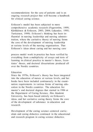 recommendations for the care of patients and is an
ongoing research project that will become a handbook
for clinical caring science.
Eriksson’s model has been subjected to more
comprehensive academic research (Fagerström, 1999;
Kärkkäinen & Eriksson, 2003, 2004; Lukander, 1995;
Turtiainen, 1999). Eriksson’s thinking has been in-
fluential in nursing leadership and nursing adminis-
tration, where the caritative theory of nursing forms
the core of the development of nursing leadership
at various levels of the nursing organization. That
Eriksson’s ideas about caring and her nursing care
process model work in practice has been verified by
everything from a multiplicity of essays and tests of
learning in clinical practice to master’s theses, licen-
tiates’ theses, and doctoral dissertations produced all
over the Nordic countries.
Education
Since the 1970s, Eriksson’s theory has been integrated
into the education of nurses at various levels, and her
books have been included continuously in the exami-
nation requirements in various forms of nursing edu-
cation in the Nordic countries. The education for
master’s and doctoral degrees that started in 1986 at
the Department of Caring Science, Åbo Akademi
University, has been based entirely on Eriksson’s
ideas, and her caritative caring theory forms the core
of the development of substance in education and
research.
Development of the caring science–centered curric-
ulum and caring didactics continued in the educational
and research program in caring science didactics.
 