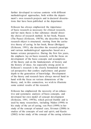 further developed in various contexts with different
methodological approaches, both within the depart-
ment’s own research projects and in doctoral disserta-
tions that have been published at the department.
Eriksson has always emphasized the importance
of basic research as necessary for clinical research,
and her main thesis is that substance should direct
the choice of research method. In her book, Pausen
(The Pause) (Eriksson, 1987b), she describes how the
research object is structured, starting from the carita-
tive theory of caring. In her book, Broar (Bridges)
(Eriksson, 1991), she describes the research paradigm
and various methodological approaches based on a
human science perspective. During the first few years,
the emphasis lay on basic research, with the focus on
development of the basic concepts and assumptions
of the theory and on the fundamentals of history and
the history of ideas. An especially strong point in
Eriksson’s research is the clearly formulated theoreti -
cal perspective that confers explicitness and greater
depth to the generation of knowledge. Development
of the theory and research have always moved hand in
hand with the focus on various dimensions of the
theory, and, in this connection, we wish to illustrate
some central results of the research.
Eriksson has emphasized the necessity of an exhaus-
tive and systematic analysis of basic concepts, and
developed her own model of concept development
(Eriksson, 1991, 1997b), which proved fruitful and is
used by many researchers, including Nåden (1998) in
his study of the art of caring, von Post (1999) in her
study of the concept of natural care, Sivonen (2000) in
studies of the concepts of soul and spirit, and Kasén
(2002) in her study of the concept of the caring relation-
 