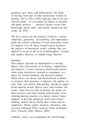generates new ideas, and differentiates the focus
of nursing from that of other professions (Chinn &
Kramer, 2011). Ellis (1968) indicates that to be con-
sidered useful, “it is essential for theory to develop
and guide practice . . . theories should reveal what
knowledge nurses must, and should, spend time pur-
suing” (p. 220).
The five criteria for the analysis of theory—clarity,
simplicity, generality, accessibility, and importance—
guide the critical reflection of each theoretical work
in Chapters 6 to 36. These broad criteria facilitate
the analysis of theoretical works, whether they are
applied to works at the level of philosophies, concep-
tual models, theories, or middle-range theories.
Summary
This chapter presents an introduction to nursing
theory with a discussion of its history, significance,
and analysis. A nurse increases professional power
when using theoretical research as systematic evi-
dence for critical thinking and decision making.
When nurses use theory and theory-based evidence
to structure their practice, it improves the quality of
care. They sort patient data quickly, decide on appro-
priate nursing action, deliver care, and evaluate out-
comes. They also are able to discuss the nature of
their practice with other health professionals. Con-
sidering nursing practice in a theory context helps
students to develop analytical skills and critical
thinking ability and to clarify their values and as-
sumptions. Theory guides practice, education, and
research (Alligood 2014, in press; Chinn & Kramer,
2011; Fawcett, 2005; Meleis, 2007).
Globally, nurses are recognizing the rich heritage
 