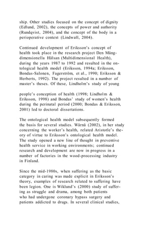 ship. Other studies focused on the concept of dignity
(Edlund, 2002), the concepts of power and authority
(Rundqvist, 2004), and the concept of the body in a
perioperative context (Lindwall, 2004).
Continued development of Eriksson’s concept of
health took place in the research project Den Mång-
dimensionella Hälsan (Multidimensional Health),
during the years 1987 to 1992 and resulted in the on-
tological health model (Eriksson, 1994a; Eriksson,
Bondas-Salonen, Fagerström, et al., 1990; Eriksson &
Herberts, 1992). The project resulted in a number of
master’s theses. Of these, Lindholm’s study of young
people’s conception of health (1998; Lindholm &
Eriksson, 1998) and Bondas’ study of women’s health
during the perinatal period (2000; Bondas & Eriksson,
2001) led to doctoral dissertations.
The ontological health model subsequently formed
the basis for several studies. Wärnå (2002), in her study
concerning the worker’s health, related Aristotle’s the-
ory of virtue to Eriksson’s ontological health model.
The study opened a new line of thought in preventive
health service in working environments; continued
research and development are now in progress in a
number of factories in the wood-processing industry
in Finland.
Since the mid-1980s, when suffering as the basic
category in caring was made explicit in Eriksson’s
theory, examples of research related to suffering have
been legion. One is Wiklund’s (2000) study of suffer-
ing as struggle and drama, among both patients
who had undergone coronary bypass surgery and
patients addicted to drugs. In several clinical studies,
 