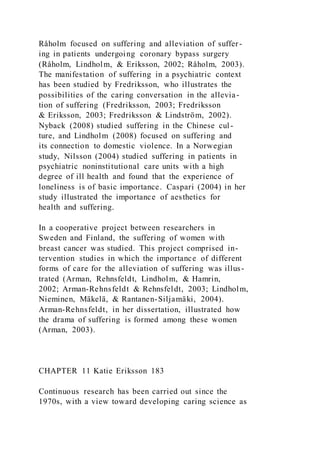 Råholm focused on suffering and alleviation of suffer-
ing in patients undergoing coronary bypass surgery
(Råholm, Lindholm, & Eriksson, 2002; Råholm, 2003).
The manifestation of suffering in a psychiatric context
has been studied by Fredriksson, who illustrates the
possibilities of the caring conversation in the allevia-
tion of suffering (Fredriksson, 2003; Fredriksson
& Eriksson, 2003; Fredriksson & Lindström, 2002).
Nyback (2008) studied suffering in the Chinese cul-
ture, and Lindholm (2008) focused on suffering and
its connection to domestic violence. In a Norwegian
study, Nilsson (2004) studied suffering in patients in
psychiatric noninstitutional care units with a high
degree of ill health and found that the experience of
loneliness is of basic importance. Caspari (2004) in her
study illustrated the importance of aesthetics for
health and suffering.
In a cooperative project between researchers in
Sweden and Finland, the suffering of women with
breast cancer was studied. This project comprised in-
tervention studies in which the importance of different
forms of care for the alleviation of suffering was illus-
trated (Arman, Rehnsfeldt, Lindholm, & Hamrin,
2002; Arman-Rehnsfeldt & Rehnsfeldt, 2003; Lindholm,
Nieminen, Mäkelä, & Rantanen-Siljamäki, 2004).
Arman-Rehnsfeldt, in her dissertation, illustrated how
the drama of suffering is formed among these women
(Arman, 2003).
CHAPTER 11 Katie Eriksson 183
Continuous research has been carried out since the
1970s, with a view toward developing caring science as
 