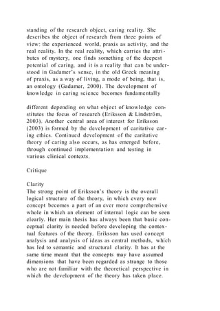 standing of the research object, caring reality. She
describes the object of research from three points of
view: the experienced world, praxis as activity, and the
real reality. In the real reality, which carries the attri -
butes of mystery, one finds something of the deepest
potential of caring, and it is a reality that can be under-
stood in Gadamer’s sense, in the old Greek meaning
of praxis, as a way of living, a mode of being, that is,
an ontology (Gadamer, 2000). The development of
knowledge in caring science becomes fundamentally
different depending on what object of knowledge con-
stitutes the focus of research (Eriksson & Lindström,
2003). Another central area of interest for Eriksson
(2003) is formed by the development of caritative car-
ing ethics. Continued development of the caritative
theory of caring also occurs, as has emerged before,
through continued implementation and testing in
various clinical contexts.
Critique
Clarity
The strong point of Eriksson’s theory is the overall
logical structure of the theory, in which every new
concept becomes a part of an ever more comprehensive
whole in which an element of internal logic can be seen
clearly. Her main thesis has always been that basic con-
ceptual clarity is needed before developing the contex-
tual features of the theory. Eriksson has used concept
analysis and analysis of ideas as central methods, which
has led to semantic and structural clarity. It has at the
same time meant that the concepts may have assumed
dimensions that have been regarded as strange to those
who are not familiar with the theoretical perspective in
which the development of the theory has taken place.
 