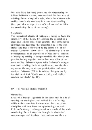 We, who have for many years had the opportunity to
follow Eriksson’s work, have realized that her way of
thinking forms a logical whole, where the abstract sci-
entific reveals the concrete in a new understanding
(i.e., provides an experience of evidence and verifies
the convincing force of the theory).
Simplicity
The theoretical clarity of Eriksson’s theory reflects the
simplicity of the theory by showing the general in a
clear and logical conceptual entirety. The hermeneutic
approach has deepened the understanding of the sub-
stance and thus contributed to the simplicity of the
theory (Gadamer, 1960/1994). The simplicity also can
be understood as an expression of Gadamer’s concept
of theory by making it comprehensible that theory and
practice belong together and reflect two sides of the
same reality. Eriksson agrees with Gadamer’s thought
that understanding includes application, and the the-
ory opens the way to deeper participation and com-
munion. Eriksson (2003) formulates this process by
the statement that “ideals reach reality and reality
reaches the ideals” (p. 26).
UNIT II Nursing Philosophies184
Generality
Eriksson’s theory is general in the sense that it aims at
creating an ontological and ethical basis of caring,
while at the same time it constitutes the core of the
discipline and thus involves epistemology as well.
Eriksson’s theory is also general as a result of the wide
convincing force it receives through its theoretical
core concepts and its theoretical axioms and theses.
 
