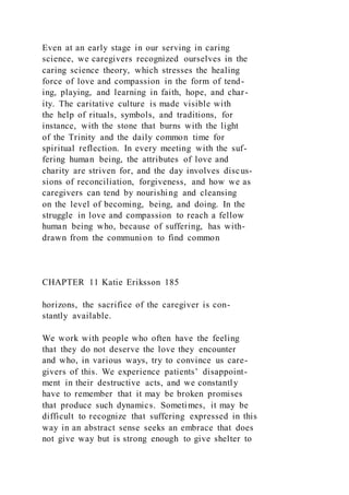 Even at an early stage in our serving in caring
science, we caregivers recognized ourselves in the
caring science theory, which stresses the healing
force of love and compassion in the form of tend-
ing, playing, and learning in faith, hope, and char-
ity. The caritative culture is made visible with
the help of rituals, symbols, and traditions, for
instance, with the stone that burns with the light
of the Trinity and the daily common time for
spiritual reflection. In every meeting with the suf-
fering human being, the attributes of love and
charity are striven for, and the day involves discus-
sions of reconciliation, forgiveness, and how we as
caregivers can tend by nourishing and cleansing
on the level of becoming, being, and doing. In the
struggle in love and compassion to reach a fellow
human being who, because of suffering, has with-
drawn from the communion to find common
CHAPTER 11 Katie Eriksson 185
horizons, the sacrifice of the caregiver is con-
stantly available.
We work with people who often have the feeling
that they do not deserve the love they encounter
and who, in various ways, try to convince us care-
givers of this. We experience patients’ disappoint-
ment in their destructive acts, and we constantly
have to remember that it may be broken promises
that produce such dynamics. Sometimes, it may be
difficult to recognize that suffering expressed in this
way in an abstract sense seeks an embrace that does
not give way but is strong enough to give shelter to
 
