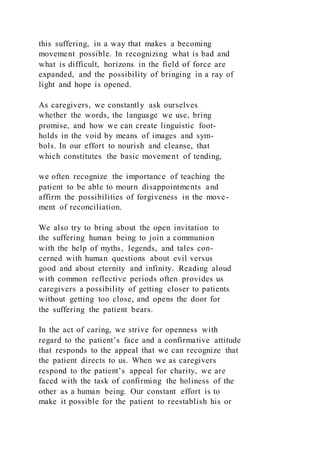this suffering, in a way that makes a becoming
movement possible. In recognizing what is bad and
what is difficult, horizons in the field of force are
expanded, and the possibility of bringing in a ray of
light and hope is opened.
As caregivers, we constantly ask ourselves
whether the words, the language we use, bring
promise, and how we can create linguistic foot-
holds in the void by means of images and sym-
bols. In our effort to nourish and cleanse, that
which constitutes the basic movement of tending,
we often recognize the importance of teaching the
patient to be able to mourn disappointments and
affirm the possibilities of forgiveness in the move-
ment of reconciliation.
We also try to bring about the open invitation to
the suffering human being to join a communion
with the help of myths, legends, and tales con-
cerned with human questions about evil versus
good and about eternity and infinity. Reading aloud
with common reflective periods often provides us
caregivers a possibility of getting closer to patients
without getting too close, and opens the door for
the suffering the patient bears.
In the act of caring, we strive for openness with
regard to the patient’s face and a confirmative attitude
that responds to the appeal that we can recognize that
the patient directs to us. When we as caregivers
respond to the patient’s appeal for charity, we are
faced with the task of confirming the holiness of the
other as a human being. Our constant effort is to
make it possible for the patient to reestablish his or
 