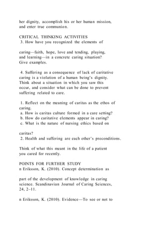 her dignity, accomplish his or her human mission,
and enter true communion.
CRITICAL THINKING ACTIVITIES
3. How have you recognized the elements of
caring—faith, hope, love and tending, playing,
and learning—in a concrete caring situation?
Give examples.
4. Suffering as a consequence of lack of caritative
caring is a violation of a human being’s dignity.
Think about a situation in which you saw this
occur, and consider what can be done to prevent
suffering related to care.
1. Reflect on the meaning of caritas as the ethos of
caring.
a. How is caritas culture formed in a care setting?
b. How do caritative elements appear in caring?
c. What is the nature of nursing ethics based on
caritas?
2. Health and suffering are each other’s preconditions.
Think of what this meant in the life of a patient
you cared for recently.
POINTS FOR FURTHER STUDY
n Eriksson, K. (2010). Concept determination as
part of the development of knowledge in caring
science. Scandinavian Journal of Caring Sciences,
24, 2–11.
n Eriksson, K. (2010). Evidence—To see or not to
 