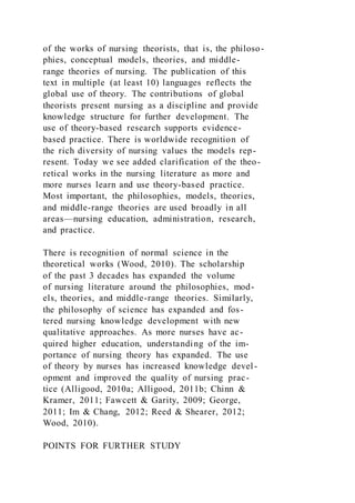 of the works of nursing theorists, that is, the philoso-
phies, conceptual models, theories, and middle-
range theories of nursing. The publication of this
text in multiple (at least 10) languages reflects the
global use of theory. The contributions of global
theorists present nursing as a discipline and provide
knowledge structure for further development. The
use of theory-based research supports evidence-
based practice. There is worldwide recognition of
the rich diversity of nursing values the models rep-
resent. Today we see added clarification of the theo-
retical works in the nursing literature as more and
more nurses learn and use theory-based practice.
Most important, the philosophies, models, theories,
and middle-range theories are used broadly in all
areas—nursing education, administration, research,
and practice.
There is recognition of normal science in the
theoretical works (Wood, 2010). The scholarship
of the past 3 decades has expanded the volume
of nursing literature around the philosophies, mod-
els, theories, and middle-range theories. Similarly,
the philosophy of science has expanded and fos-
tered nursing knowledge development with new
qualitative approaches. As more nurses have ac-
quired higher education, understanding of the im-
portance of nursing theory has expanded. The use
of theory by nurses has increased knowledge devel-
opment and improved the quality of nursing prac-
tice (Alligood, 2010a; Alligood, 2011b; Chinn &
Kramer, 2011; Fawcett & Garity, 2009; George,
2011; Im & Chang, 2012; Reed & Shearer, 2012;
Wood, 2010).
POINTS FOR FURTHER STUDY
 