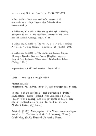 see. Nursing Science Quarterly, 23(4), 275–279.
n For further literature and information visit
our website at: http://www.abo.fi/institution/
vardvetenskap
n Eriksson, K. (2007). Becoming through suffering—
The path to health and holiness. International Jour-
nal for Human Caring, 11(2), 8–16.
n Eriksson, K. (2007). The theory of caritative caring:
A vision. Nursing Science Quarterly, 20(3), 201–202.
n Eriksson, K. (2006). The suffering human being.
Chicago: Nordic Studies Press. [English transla-
tion of Den Lidande Människan. Stockholm: Liber
Förlag, 1994.]
http://www.abo.fi/institution/vardvetenskap
UNIT II Nursing Philosophies186
REFERENCES
Andersson, M. (1994). Integritet som begrepp och princip.
En studie av ett vårdetiskt ideal i utveckling. Doktor-
savhandling, Turku, Finland, Åbo Akademis Förlag,
[Integrity as a concept and as a principle in health care
ethics. Doctoral dissertation, Turku, Finland. Åbo
Akademi University Press.]
Aristotle (1935). Metaphysics, X-XIV oeconomica magna
moralia. (H. Tredennick & G. C. Armstrong, Trans.).
Cambridge, (MA): Harvard University Press.
 