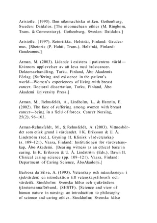 Aristotle. (1993). Den nikomachiska etiken. Gothenburg,
Sweden: Daidalos. [The nicomachean ethics (M. Ringbom,
Trans. & Commentary). Gothenburg, Sweden: Daidalos.]
Aristotle. (1997). Retoriikka. Helsinki, Finland: Gaudea-
mus. [Rhetoric (P. Hohti, Trans.). Helsinki, Finland:
Gaudeamus.]
Arman, M. (2003). Lidande i existens i patientens värld—
Kvinnors upplevelser av att leva med bröstcancer.
Doktorsavhandling, Turku, Finland, Åbo Akademis
Förlag. [Suffering and existence in the patient’s
world—Women’s experiences of living with breast
cancer. Doctoral dissertation, Turku, Finland, Åbo
Akademi University Press.]
Arman, M., Rehnsfeldt, A., Lindholm, L., & Hamrin, E.
(2002). The face of suffering among women with breast
cancer—being in a field of forces. Cancer Nursing,
25(2), 96–103.
Arman-Rehnsfeldt, M., & Rehnsfeldt, A. (2003). Vittnesbör-
det som etisk grund i vårdandet. I K. Eriksson & U. Å.
Lindström (red.), Gryning II. Klinisk vårdvetenskap
(s. 109–121), Vaasa, Finland: Institutionen för vårdvetens-
kap, Åbo Akademi. [Bearing witness as an ethical base in
caring. In K. Eriksson & U. Å. Lindström (Eds.), Dawn II.
Clinical caring science (pp. 109–121). Vaasa, Finland:
Department of Caring Science, ÅboAkademi.]
Barbosa da Silva, A. (1993). Vetenskap och männiksosyn i
sjukvården: en introduktion till vetenskapsfilosofi och
vårdetik. Stockholm: Svenska hälso och sjukvårdens
tjänstemannaförbund, (SHSTF). [Science and view of
human nature in nursing: an introduction to philosophy
of science and caring ethics. Stockholm: Svenska hälso
 