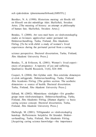 och sjukvårdens tjänstemannaförbund,(SHSTF).]
Berdâev, N. A. (1990). Historiens mening: ett försök till
en filosofi om det mänskliga ödet. Skellefteå, Sweden:
Artos. [The meaning of history: an attempt at philosophy
of human fate. Skellefteå, Sweden: Artos.]
Bondas, T. (2000). Att vara med barn: en vårdvetenskaplig
studie av kvinnors upplevelser under perinatal tid.
Doktorsavhandling, Turku, Finland, Åbo Akademis
Förlag. [To be with child: a study of women’s lived
experiences during the perinatal period from a caring
science perspective. Doctoral dissertation, Turku, Finland,
Åbo Akademi University Press.]
Bondas, T., & Eriksson, K. (2001). Women’s lived experi-
ences of pregnancy: A tapestry of joy and suffering.
Qualitative Health Research, 11(6), 824–840.
Caspari, S. (2004). Det Gyldne snitt. Den estetiske dimensjon
et etisk anliggende. Doktorsavhandling, Turku, Finland:
Åbo Academis Förlag. [The golden section. The aesthetic
dimension—a source of health. Doctoral dissertation.
Turku, Finland, Åbo Akademi University Press.]
Edlund, M. (2002). Människans värdighet—Ett grundbe-
grepp inom vårdvetenskapen. Doktorsavhandling, Turku,
Finland, Åbo Akademis Förlag. [Human dignity—a basic
caring science concept. Doctoral dissertation, Turku,
Finland, Åbo Akademi University Press.]
Ekebergh, M. (2001). Tillägnandet av vårdveteskaplig
kunskap. Reflexionens betydelse för lärandet. Doktor-
savhandling, Turku, Finland, Åbo Akademis Förlag.
[Acquiring caring science knowledge —the importance
 