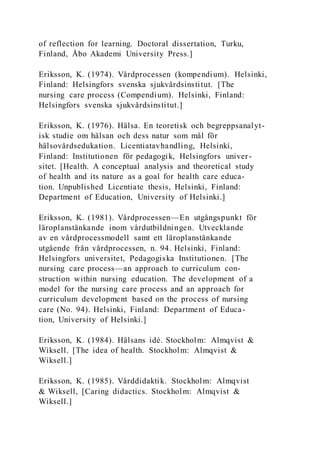 of reflection for learning. Doctoral dissertation, Turku,
Finland, Åbo Akademi University Press.]
Eriksson, K. (1974). Vårdprocessen (kompendium). Helsinki,
Finland: Helsingfors svenska sjukvårdsinstitut. [The
nursing care process (Compendium). Helsinki, Finland:
Helsingfors svenska sjukvårdsinstitut.]
Eriksson, K. (1976). Hälsa. En teoretisk och begreppsanalyt-
isk studie om hälsan och dess natur som mål för
hälsovårdsedukation. Licentiatavhandling, Helsinki,
Finland: Institutionen för pedagogik, Helsingfors univer-
sitet. [Health. A conceptual analysis and theoretical study
of health and its nature as a goal for health care educa-
tion. Unpublished Licentiate thesis, Helsinki, Finland:
Department of Education, University of Helsinki.]
Eriksson, K. (1981). Vårdprocessen—En utgångspunkt för
läroplanstänkande inom vårdutbildningen. Utvecklande
av en vårdprocessmodell samt ett läroplanstänkande
utgående från vårdprocessen, n. 94. Helsinki, Finland:
Helsingfors universitet, Pedagogiska Institutionen. [The
nursing care process—an approach to curriculum con-
struction within nursing education. The development of a
model for the nursing care process and an approach for
curriculum development based on the process of nursing
care (No. 94). Helsinki, Finland: Department of Educa-
tion, University of Helsinki.]
Eriksson, K. (1984). Hälsans idé. Stockholm: Almqvist &
Wiksell. [The idea of health. Stockholm: Almqvist &
Wiksell.]
Eriksson, K. (1985). Vårddidaktik. Stockholm: Almqvist
& Wiksell, [Caring didactics. Stockholm: Almqvist &
Wiksell.]
 