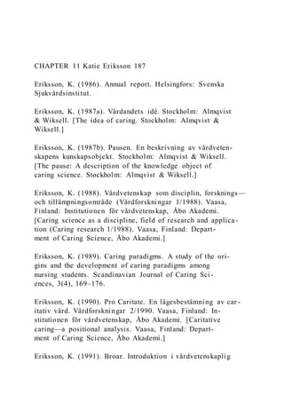 CHAPTER 11 Katie Eriksson 187
Eriksson, K. (1986). Annual report. Helsingfors: Svenska
Sjukvårdsinstitut.
Eriksson, K. (1987a). Vårdandets idé. Stockholm: Almqvist
& Wiksell. [The idea of caring. Stockholm: Almqvist &
Wiksell.]
Eriksson, K. (1987b). Pausen. En beskrivning av vårdveten-
skapens kunskapsobjekt. Stockholm: Almqvist & Wiksell.
[The pause: A description of the knowledge object of
caring science. Stockholm: Almqvist & Wiksell.]
Eriksson, K. (1988). Vårdvetenskap som disciplin, forsknings—
och tillämpningsområde (Vårdforskningar 1/1988). Vaasa,
Finland: Institutionen för vårdvetenskap, Åbo Akademi.
[Caring science as a discipline, field of research and applica -
tion (Caring research 1/1988). Vaasa, Finland: Depart-
ment of Caring Science, Åbo Akademi.]
Eriksson, K. (1989). Caring paradigms. A study of the ori-
gins and the development of caring paradigms among
nursing students. Scandinavian Journal of Caring Sci-
ences, 3(4), 169–176.
Eriksson, K. (1990). Pro Caritate. En lägesbestämning av car -
itativ vård. Vårdforskningar 2/1990. Vaasa, Finland: In-
stitutionen för vårdvetenskap, Åbo Akademi. [Caritative
caring—a positional analysis. Vaasa, Finland: Depart-
ment of Caring Science, Åbo Akademi.]
Eriksson, K. (1991). Broar. Introduktion i vårdvetenskaplig
 