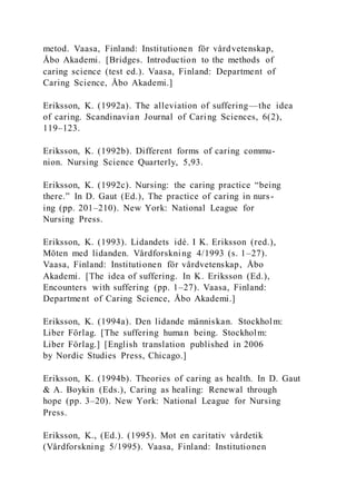 metod. Vaasa, Finland: Institutionen för vårdvetenskap,
Åbo Akademi. [Bridges. Introduction to the methods of
caring science (test ed.). Vaasa, Finland: Department of
Caring Science, Åbo Akademi.]
Eriksson, K. (1992a). The alleviation of suffering—the idea
of caring. Scandinavian Journal of Caring Sciences, 6(2),
119–123.
Eriksson, K. (1992b). Different forms of caring commu-
nion. Nursing Science Quarterly, 5,93.
Eriksson, K. (1992c). Nursing: the caring practice “being
there.” In D. Gaut (Ed.), The practice of caring in nurs-
ing (pp. 201–210). New York: National League for
Nursing Press.
Eriksson, K. (1993). Lidandets idé. I K. Eriksson (red.),
Möten med lidanden. Vårdforskning 4/1993 (s. 1–27).
Vaasa, Finland: Institutionen för vårdvetenskap, Åbo
Akademi. [The idea of suffering. In K. Eriksson (Ed.),
Encounters with suffering (pp. 1–27). Vaasa, Finland:
Department of Caring Science, Åbo Akademi.]
Eriksson, K. (1994a). Den lidande människan. Stockholm:
Liber Förlag. [The suffering human being. Stockholm:
Liber Förlag.] [English translation published in 2006
by Nordic Studies Press, Chicago.]
Eriksson, K. (1994b). Theories of caring as health. In D. Gaut
& A. Boykin (Eds.), Caring as healing: Renewal through
hope (pp. 3–20). New York: National League for Nursing
Press.
Eriksson, K., (Ed.). (1995). Mot en caritativ vårdetik
(Vårdforskning 5/1995). Vaasa, Finland: Institutionen
 