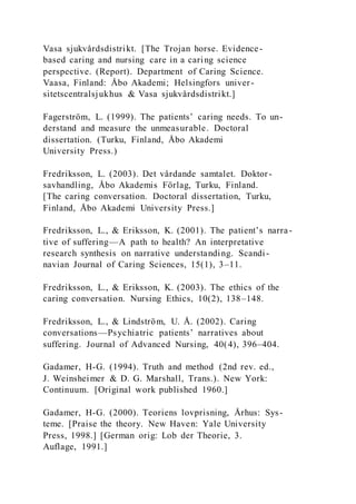 Vasa sjukvårdsdistrikt. [The Trojan horse. Evidence-
based caring and nursing care in a caring science
perspective. (Report). Department of Caring Science.
Vaasa, Finland: Åbo Akademi; Helsingfors univer-
sitetscentralsjukhus & Vasa sjukvårdsdistrikt.]
Fagerström, L. (1999). The patients’ caring needs. To un-
derstand and measure the unmeasurable. Doctoral
dissertation. (Turku, Finland, Åbo Akademi
University Press.)
Fredriksson, L. (2003). Det vårdande samtalet. Doktor-
savhandling, Åbo Akademis Förlag, Turku, Finland.
[The caring conversation. Doctoral dissertation, Turku,
Finland, Åbo Akademi University Press.]
Fredriksson, L., & Eriksson, K. (2001). The patient’s narra-
tive of suffering—A path to health? An interpretative
research synthesis on narrative understanding. Scandi -
navian Journal of Caring Sciences, 15(1), 3–11.
Fredriksson, L., & Eriksson, K. (2003). The ethics of the
caring conversation. Nursing Ethics, 10(2), 138–148.
Fredriksson, L., & Lindström, U. Å. (2002). Caring
conversations—Psychiatric patients’ narratives about
suffering. Journal of Advanced Nursing, 40(4), 396–404.
Gadamer, H-G. (1994). Truth and method (2nd rev. ed.,
J. Weinsheimer & D. G. Marshall, Trans.). New York:
Continuum. [Original work published 1960.]
Gadamer, H-G. (2000). Teoriens lovprisning, Århus: Sys-
teme. [Praise the theory. New Haven: Yale University
Press, 1998.] [German orig: Lob der Theorie, 3.
Auflage, 1991.]
 