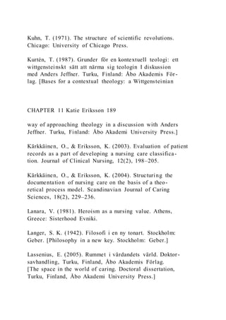 Kuhn, T. (1971). The structure of scientific revolutions.
Chicago: University of Chicago Press.
Kurtén, T. (1987). Grunder för en kontextuell teologi: ett
wittgensteinskt sätt att närma sig teologin I diskussion
med Anders Jeffner. Turku, Finland: Åbo Akademis För-
lag. [Bases for a contextual theology: a Wittgensteinian
CHAPTER 11 Katie Eriksson 189
way of approaching theology in a discussion with Anders
Jeffner. Turku, Finland: Åbo Akademi University Press.]
Kärkkäinen, O., & Eriksson, K. (2003). Evaluation of patient
records as a part of developing a nursing care classifica-
tion. Journal of Clinical Nursing, 12(2), 198–205.
Kärkkäinen, O., & Eriksson, K. (2004). Structuring the
documentation of nursing care on the basis of a theo-
retical process model. Scandinavian Journal of Caring
Sciences, 18(2), 229–236.
Lanara, V. (1981). Heroism as a nursing value. Athens,
Greece: Sisterhood Evniki.
Langer, S. K. (1942). Filosofi i en ny tonart. Stockholm:
Geber. [Philosophy in a new key. Stockholm: Geber.]
Lassenius, E. (2005). Rummet i vårdandets värld. Doktor-
savhandling, Turku, Finland, Åbo Akademis Förlag.
[The space in the world of caring. Doctoral dissertation,
Turku, Finland, Åbo Akademi University Press.]
 