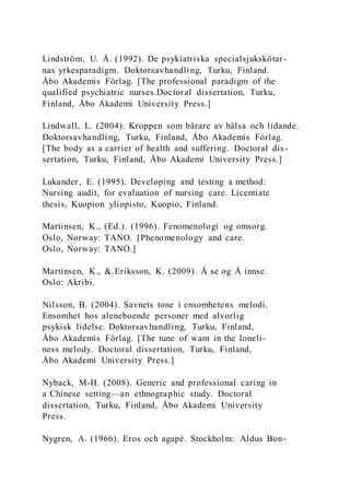 Lindström, U. Å. (1992). De psykiatriska specialsjukskötar-
nas yrkesparadigm. Doktorsavhandling, Turku, Finland.
Åbo Akademis Förlag. [The professional paradigm of the
qualified psychiatric nurses.Doctoral dissertation, Turku,
Finland, Åbo Akademi University Press.]
Lindwall, L. (2004). Kroppen som bärare av hälsa och lidande.
Doktorsavhandling, Turku, Finland, Åbo Akademis Förlag.
[The body as a carrier of health and suffering. Doctoral dis -
sertation, Turku, Finland, Åbo Akademi University Press.]
Lukander, E. (1995). Developing and testing a method:
Nursing audit, for evaluation of nursing care. Licentiate
thesis, Kuopion yliopisto, Kuopio, Finland.
Martinsen, K., (Ed.). (1996). Fenomenologi og omsorg.
Oslo, Norway: TANO. [Phenomenology and care.
Oslo, Norway: TANO.]
Martinsen, K., & Eriksson, K. (2009). Å se og Å innse.
Oslo: Akribi.
Nilsson, B. (2004). Savnets tone i ensomhetens melodi.
Ensomhet hos aleneboende personer med alvorlig
psykisk lidelse. Doktorsavhandling, Turku, Finland,
Åbo Akademis Förlag. [The tune of want in the loneli-
ness melody. Doctoral dissertation, Turku, Finland,
Åbo Akademi University Press.]
Nyback, M-H. (2008). Generic and professional caring in
a Chinese setting—an ethnographic study. Doctoral
dissertation, Turku, Finland, Åbo Akademi University
Press.
Nygren, A. (1966). Eros och agapé. Stockholm: Aldus Bon-
 