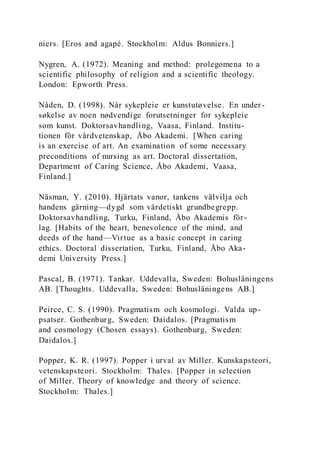 niers. [Eros and agapé. Stockholm: Aldus Bonniers.]
Nygren, A. (1972). Meaning and method: prolegomena to a
scientific philosophy of religion and a scientific theology.
London: Epworth Press.
Nåden, D. (1998). Når sykepleie er kunstutøvelse. En under -
søkelse av noen nødvendige forutsetninger for sykepleie
som kunst. Doktorsavhandling, Vaasa, Finland. Institu-
tionen för vårdvetenskap, Åbo Akademi. [When caring
is an exercise of art. An examination of some necessary
preconditions of nursing as art. Doctoral dissertation,
Department of Caring Science, Åbo Akademi, Vaasa,
Finland.]
Näsman, Y. (2010). Hjärtats vanor, tankens välvilja och
handens gärning—dygd som vårdetiskt grundbegrepp.
Doktorsavhandling, Turku, Finland, Åbo Akademis för-
lag. [Habits of the heart, benevolence of the mind, and
deeds of the hand—Virtue as a basic concept in caring
ethics. Doctoral dissertation, Turku, Finland, Åbo Aka-
demi University Press.]
Pascal, B. (1971). Tankar. Uddevalla, Sweden: Bohusläningens
AB. [Thoughts. Uddevalla, Sweden: Bohusläningens AB.]
Peirce, C. S. (1990). Pragmatism och kosmologi. Valda up-
psatser. Gothenburg, Sweden: Daidalos. [Pragmatism
and cosmology (Chosen essays). Gothenburg, Sweden:
Daidalos.]
Popper, K. R. (1997). Popper i urval av Miller. Kunskapsteori,
vetenskapsteori. Stockholm: Thales. [Popper in selection
of Miller. Theory of knowledge and theory of science.
Stockholm: Thales.]
 