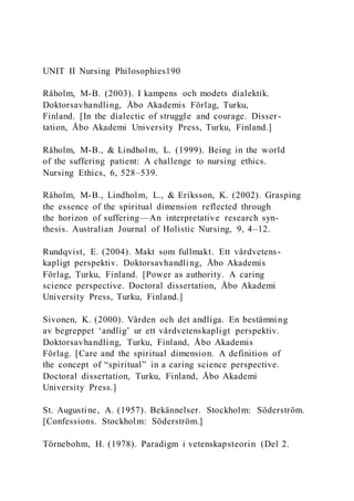 UNIT II Nursing Philosophies190
Råholm, M-B. (2003). I kampens och modets dialektik.
Doktorsavhandling, Åbo Akademis Förlag, Turku,
Finland. [In the dialectic of struggle and courage. Disser -
tation, Åbo Akademi University Press, Turku, Finland.]
Råholm, M-B., & Lindholm, L. (1999). Being in the world
of the suffering patient: A challenge to nursing ethics.
Nursing Ethics, 6, 528–539.
Råholm, M-B., Lindholm, L., & Eriksson, K. (2002). Grasping
the essence of the spiritual dimension reflected through
the horizon of suffering—An interpretative research syn-
thesis. Australian Journal of Holistic Nursing, 9, 4–12.
Rundqvist, E. (2004). Makt som fullmakt. Ett vårdvetens-
kapligt perspektiv. Doktorsavhandling, Åbo Akademis
Förlag, Turku, Finland. [Power as authority. A caring
science perspective. Doctoral dissertation, Åbo Akademi
University Press, Turku, Finland.]
Sivonen, K. (2000). Vården och det andliga. En bestämning
av begreppet ‘andlig’ ur ett vårdvetenskapligt perspektiv.
Doktorsavhandling, Turku, Finland, Åbo Akademis
Förlag. [Care and the spiritual dimension. A definition of
the concept of “spiritual” in a caring science perspective.
Doctoral dissertation, Turku, Finland, Åbo Akademi
University Press.]
St. Augustine, A. (1957). Bekännelser. Stockholm: Söderström.
[Confessions. Stockholm: Söderström.]
Törnebohm, H. (1978). Paradigm i vetenskapsteorin (Del 2.
 