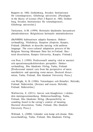 Rapport nr. 100). Gothenburg, Sweden: Institutionen
för vetenskapsteori, Göteborgs universitet. [Paradigms
in the theory of science (Part 2 Report nr. 100). Gothen-
burg, Sweden: Institutionen för vetenskapsteori,
Göteborgs universitet.]
Turtiainen, A-M. (1999). Hoitotyön käytännön kuvaamisen
yhtenäistäminen: Belgialaisen hoitotyön minimitiedoston
(BeNMDS) kulttuurinen adaptio Suomeen. Doktor-
savhandling, Väitöskirja, Kuopion yliopisto, Kuopio,
Finland. [Methods to describe nursing with uniform
language: The cross-cultural adaptation process of the
Belgium Nursing Minimum Data Set in Finland. Doc-
toral dissertation, Kuopio University, Kuopio, Finland.]
von Post, I. (1999). Professionell naturlig vård ur anestesi
och operationassjuksköterskors perspektiv. Doktor-
savhandling, Åbo Akademis Förlag, Turku, Finland.
[Professional natural care from the perspective of nurse
anesthetists and operating room nurses. Doctoral disser-
tation, Turku, Finland, Åbo Akademi University Press.]
von Wright, G. H. (1986). Vetenskapen och förnuftet. Helsinki,
Finland: Söderström. [Science and reason. Helsinki,
Finland: Söderström.]
Wallinvirta, E. (2011). Ansvar som klangbotten i vårdan-
dets meningssammanhang. Doktorsavhandling, Turku,
Finland, Åbo Akademis förlag. [Responsibility as
sounding board in the caring’s context of meaning.
Doctoral dissertation, Turku, Finland, Åbo Akademi
University Press.]
Wiklund, L. (2000). Lidandet som kamp och drama. Dok-
torsavhandling, Turku, Finland, Åbo Akademis Förlag.
 
